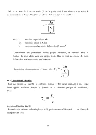 97
Soit M un point de la section droite (S) de la poutre situé à une distance  du centre G
de la section (voir ci-dessus). On définit la contrainte de torsion  en M par la relation :


M
O
Mt
I







avec :  contrainte tangentielle en MPa.
Mt moment de torsion en N.mm
Io moment quadratique polaire de la section (S) en mm4
Contrairement aux phénomènes étudiés jusqu'à maintenant, la contrainte varie en
fonction du point choisi dans une section droite. Plus ce point est éloigné du centre
de la section, plus la contrainte y sera importante.
La contrainte est maximale pour  = maxi , soit : 

M
O
i
Mt
I







max
10.5. Conditions de résistance
Pour des raisons de sécurité, la contrainte normale  doit rester inférieure à une valeur
limite appelée contrainte pratique p (voisine de la contrainte pratique de cisaillement).
On a :


p
e
s

s est un coefficient de sécurité.
La condition de résistance traduit simplement le fait que la contrainte réelle ne doit pas dépasser le
seuil précédent, soit :
 