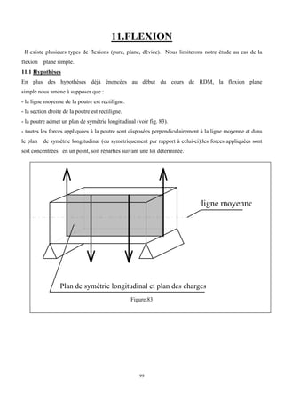 99
11.FLEXION
Il existe plusieurs types de flexions (pure, plane, déviée). Nous limiterons notre étude au cas de la
flexion plane simple.
11.1 Hypothèses
En plus des hypothèses déjà énoncées au début du cours de RDM, la flexion plane
simple nous amène à supposer que :
- la ligne moyenne de la poutre est rectiligne.
- la section droite de la poutre est rectiligne.
- la poutre admet un plan de symétrie longitudinal (voir fig. 83).
- toutes les forces appliquées à la poutre sont disposées perpendiculairement à la ligne moyenne et dans
le plan de symétrie longitudinal (ou symétriquement par rapport à celui-ci).les forces appliquées sont
soit concentrées en un point, soit réparties suivant une loi déterminée.
ligne moyenne
Plan de symétrie longitudinal et plan des charges
Figure.83
 