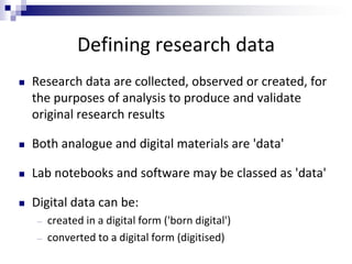 Defining research data
 Research data are collected, observed or created, for
the purposes of analysis to produce and validate
original research results
 Both analogue and digital materials are 'data'
 Lab notebooks and software may be classed as 'data'
 Digital data can be:
― created in a digital form ('born digital')
― converted to a digital form (digitised)
 