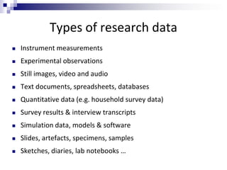 Types of research data
 Instrument measurements
 Experimental observations
 Still images, video and audio
 Text documents, spreadsheets, databases
 Quantitative data (e.g. household survey data)
 Survey results & interview transcripts
 Simulation data, models & software
 Slides, artefacts, specimens, samples
 Sketches, diaries, lab notebooks …
 