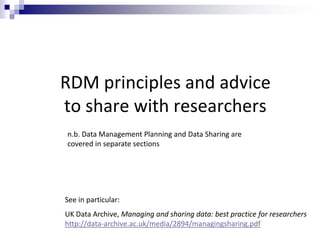 RDM principles and advice
to share with researchers
See in particular:
UK Data Archive, Managing and sharing data: best practice for researchers
http://data-archive.ac.uk/media/2894/managingsharing.pdf
n.b. Data Management Planning and Data Sharing are
covered in separate sections
 