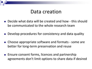 Data creation
 Decide what data will be created and how - this should
be communicated to the whole research team
 Develop procedures for consistency and data quality
 Choose appropriate software and formats - some are
better for long-term preservation and reuse
 Ensure consent forms, licences and partnership
agreements don’t limit options to share data if desired
 