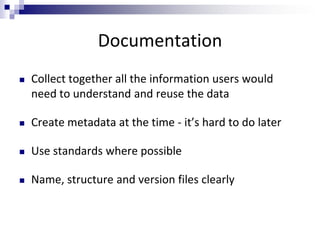 Documentation
 Collect together all the information users would
need to understand and reuse the data
 Create metadata at the time - it’s hard to do later
 Use standards where possible
 Name, structure and version files clearly
 