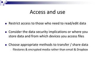 Access and use
 Restrict access to those who need to read/edit data
 Consider the data security implications or where you
store data and from which devices you access files
 Choose appropriate methods to transfer / share data
― filestores & encrypted media rather than email & Dropbox
 