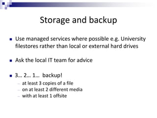 Storage and backup
 Use managed services where possible e.g. University
filestores rather than local or external hard drives
 Ask the local IT team for advice
 3… 2… 1… backup!
― at least 3 copies of a file
― on at least 2 different media
― with at least 1 offsite
 
