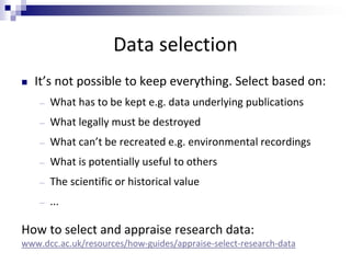 Data selection
 It’s not possible to keep everything. Select based on:
― What has to be kept e.g. data underlying publications
― What legally must be destroyed
― What can’t be recreated e.g. environmental recordings
― What is potentially useful to others
― The scientific or historical value
― ...
How to select and appraise research data:
www.dcc.ac.uk/resources/how-guides/appraise-select-research-data
 