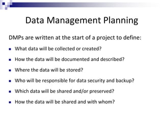 Data Management Planning
DMPs are written at the start of a project to define:
 What data will be collected or created?
 How the data will be documented and described?
 Where the data will be stored?
 Who will be responsible for data security and backup?
 Which data will be shared and/or preserved?
 How the data will be shared and with whom?
 