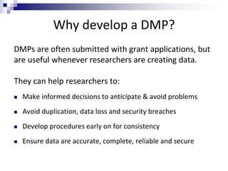 Why develop a DMP?
DMPs are often submitted with grant applications, but
are useful whenever researchers are creating data.
They can help researchers to:
 Make informed decisions to anticipate & avoid problems
 Avoid duplication, data loss and security breaches
 Develop procedures early on for consistency
 Ensure data are accurate, complete, reliable and secure
 