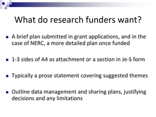What do research funders want?
 A brief plan submitted in grant applications, and in the
case of NERC, a more detailed plan once funded
 1-3 sides of A4 as attachment or a section in Je-S form
 Typically a prose statement covering suggested themes
 Outline data management and sharing plans, justifying
decisions and any limitations
 