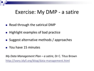 Exercise: My DMP - a satire
 Read through the satirical DMP
 Highlight examples of bad practice
 Suggest alternative methods / approaches
 You have 15 minutes
My Data Management Plan – a satire, Dr C. Titus Brown
http://ivory.idyll.org/blog/data-management.html
 