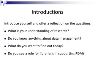 Introductions
Introduce yourself and offer a reflection on the questions:
 What is your understanding of research?
 Do you know anything about data management?
 What do you want to find out today?
 Do you see a role for librarians in supporting RDM?
 