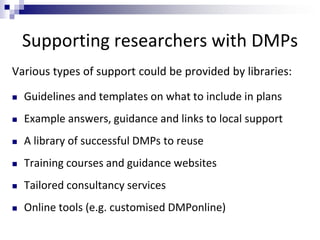 Supporting researchers with DMPs
Various types of support could be provided by libraries:
 Guidelines and templates on what to include in plans
 Example answers, guidance and links to local support
 A library of successful DMPs to reuse
 Training courses and guidance websites
 Tailored consultancy services
 Online tools (e.g. customised DMPonline)
 