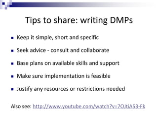 Tips to share: writing DMPs
 Keep it simple, short and specific
 Seek advice - consult and collaborate
 Base plans on available skills and support
 Make sure implementation is feasible
 Justify any resources or restrictions needed
Also see: http://www.youtube.com/watch?v=7OJtiA53-Fk
 