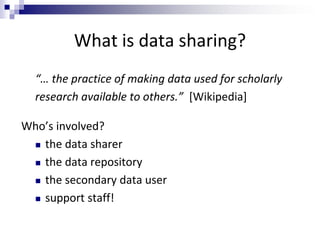 What is data sharing?
“… the practice of making data used for scholarly
research available to others.” [Wikipedia]
Who’s involved?
 the data sharer
 the data repository
 the secondary data user
 support staff!
 
