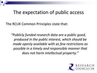 The expectation of public access
The RCUK Common Principles state that:
“Publicly funded research data are a public good,
produced in the public interest, which should be
made openly available with as few restrictions as
possible in a timely and responsible manner that
does not harm intellectual property.”
 