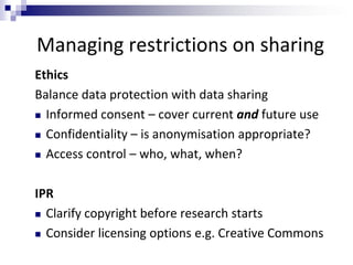 Managing restrictions on sharing
Ethics
Balance data protection with data sharing
 Informed consent – cover current and future use
 Confidentiality – is anonymisation appropriate?
 Access control – who, what, when?
IPR
 Clarify copyright before research starts
 Consider licensing options e.g. Creative Commons
 