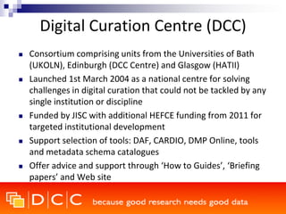 Digital Curation Centre (DCC)
 Consortium comprising units from the Universities of Bath
(UKOLN), Edinburgh (DCC Centre) and Glasgow (HATII)
 Launched 1st March 2004 as a national centre for solving
challenges in digital curation that could not be tackled by any
single institution or discipline
 Funded by JISC with additional HEFCE funding from 2011 for
targeted institutional development
 Support selection of tools: DAF, CARDIO, DMP Online, tools
and metadata schema catalogues
 Offer advice and support through ‘How to Guides’, ‘Briefing
papers’ and Web site
 