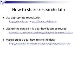 How to share research data
 Use appropriate repositories
― http://databib.org or http://www.re3data.org
 License the data so it is clear how it can be reused
― www.dcc.ac.uk/resources/how-guides/license-research-data
 Make sure it’s clear how to cite the data
― http://www.dcc.ac.uk/resources/how-guides/cite-datasets
 