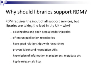 Why should libraries support RDM?
RDM requires the input of all support services, but
libraries are taking the lead in the UK – why?
― existing data and open access leadership roles
― often run publication repositories
― have good relationships with researchers
― proven liaison and negotiation skills
― knowledge of information management, metadata etc
― highly relevant skill set
 