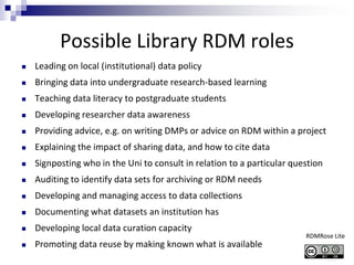 Possible Library RDM roles
 Leading on local (institutional) data policy
 Bringing data into undergraduate research-based learning
 Teaching data literacy to postgraduate students
 Developing researcher data awareness
 Providing advice, e.g. on writing DMPs or advice on RDM within a project
 Explaining the impact of sharing data, and how to cite data
 Signposting who in the Uni to consult in relation to a particular question
 Auditing to identify data sets for archiving or RDM needs
 Developing and managing access to data collections
 Documenting what datasets an institution has
 Developing local data curation capacity
 Promoting data reuse by making known what is available
RDMRose Lite
 