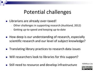 Potential challenges
 Librarians are already over-taxed!
― Other challenges in supporting research (Auckland, 2012)
― Getting up-to-speed and keeping up-to-date
 How deep is our understanding of research, especially
scientific research and our level of subject knowledge?
 Translating library practices to research data issues
 Will researchers look to libraries for this support?
 Still need to resource and develop infrastructure RDMRose Lite
 