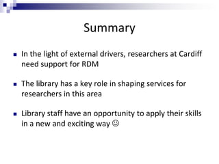 Summary
 In the light of external drivers, researchers at Cardiff
need support for RDM
 The library has a key role in shaping services for
researchers in this area
 Library staff have an opportunity to apply their skills
in a new and exciting way 
 