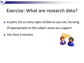 Exercise: What are research data?
 In pairs, list as many types of data as you can, focusing
(if appropriate) on the subject areas you support
 You have 5 minutes
 