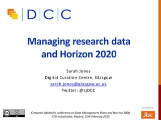 Managing research data
and Horizon 2020
Sarah Jones
Digital Curation Centre, Glasgow
sarah.jones@glasgow.ac.uk
Twitter: @sjDCC
Consorcio Madroño conference on Data Management Plans and Horizon 2020,
ETSI Industriales, Madrid, 25th February 2015
Funded by:
 