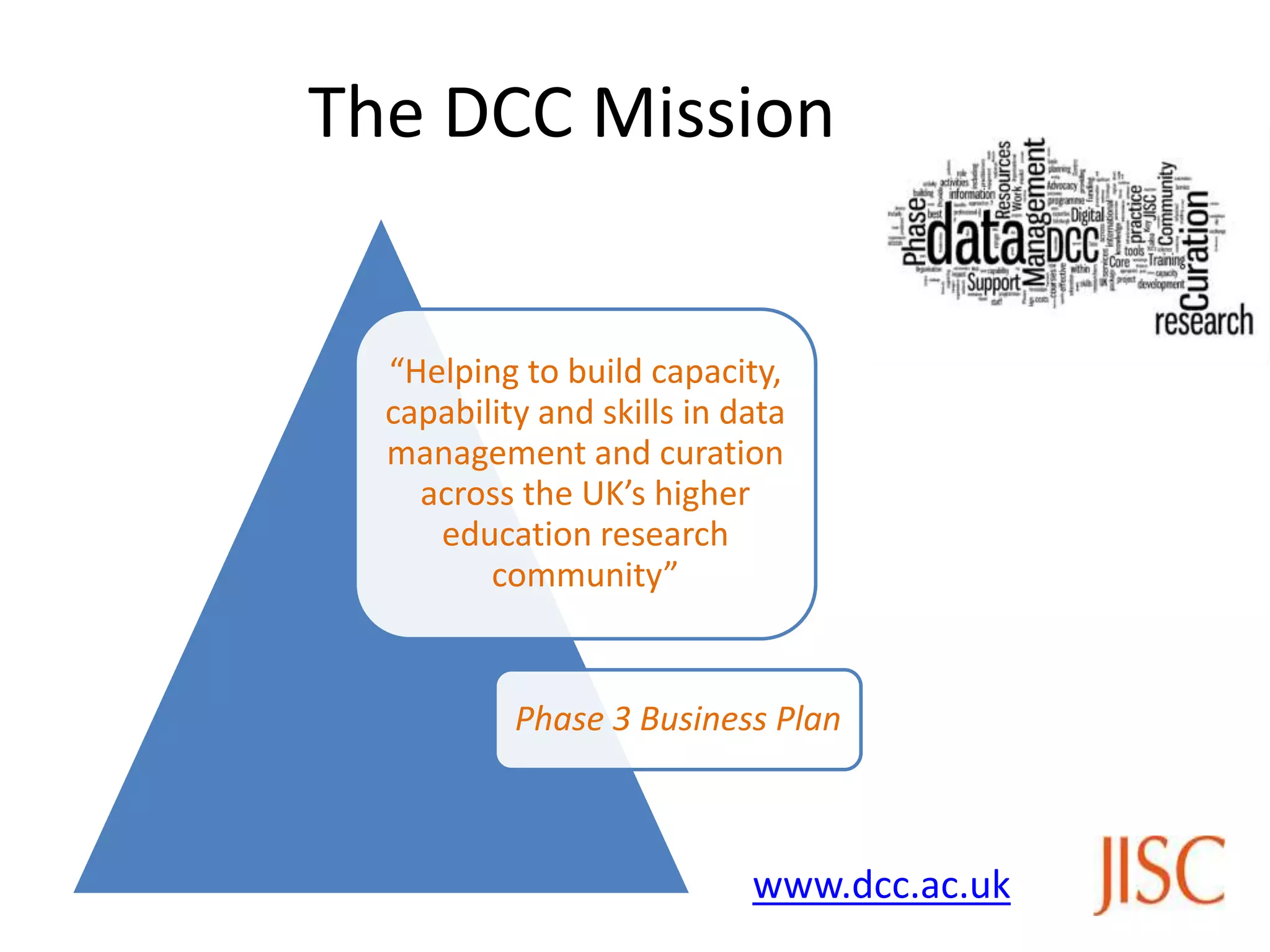 The DCC Mission


  “Helping to build capacity,
  capability and skills in data
  management and curation
    across the UK’s higher
     education research
         community”


           Phase 3 Business Plan



                            www.dcc.ac.uk
 