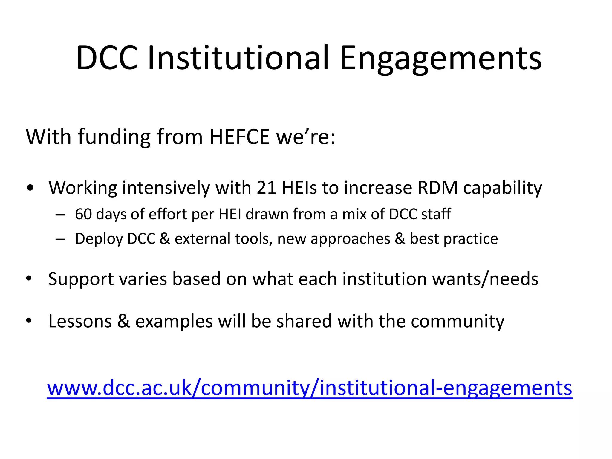 DCC Institutional Engagements
With funding from HEFCE we’re:

• Working intensively with 21 HEIs to increase RDM capability
   – 60 days of effort per HEI drawn from a mix of DCC staff
   – Deploy DCC & external tools, new approaches & best practice

• Support varies based on what each institution wants/needs

• Lessons & examples will be shared with the community


  www.dcc.ac.uk/community/institutional-engagements
 