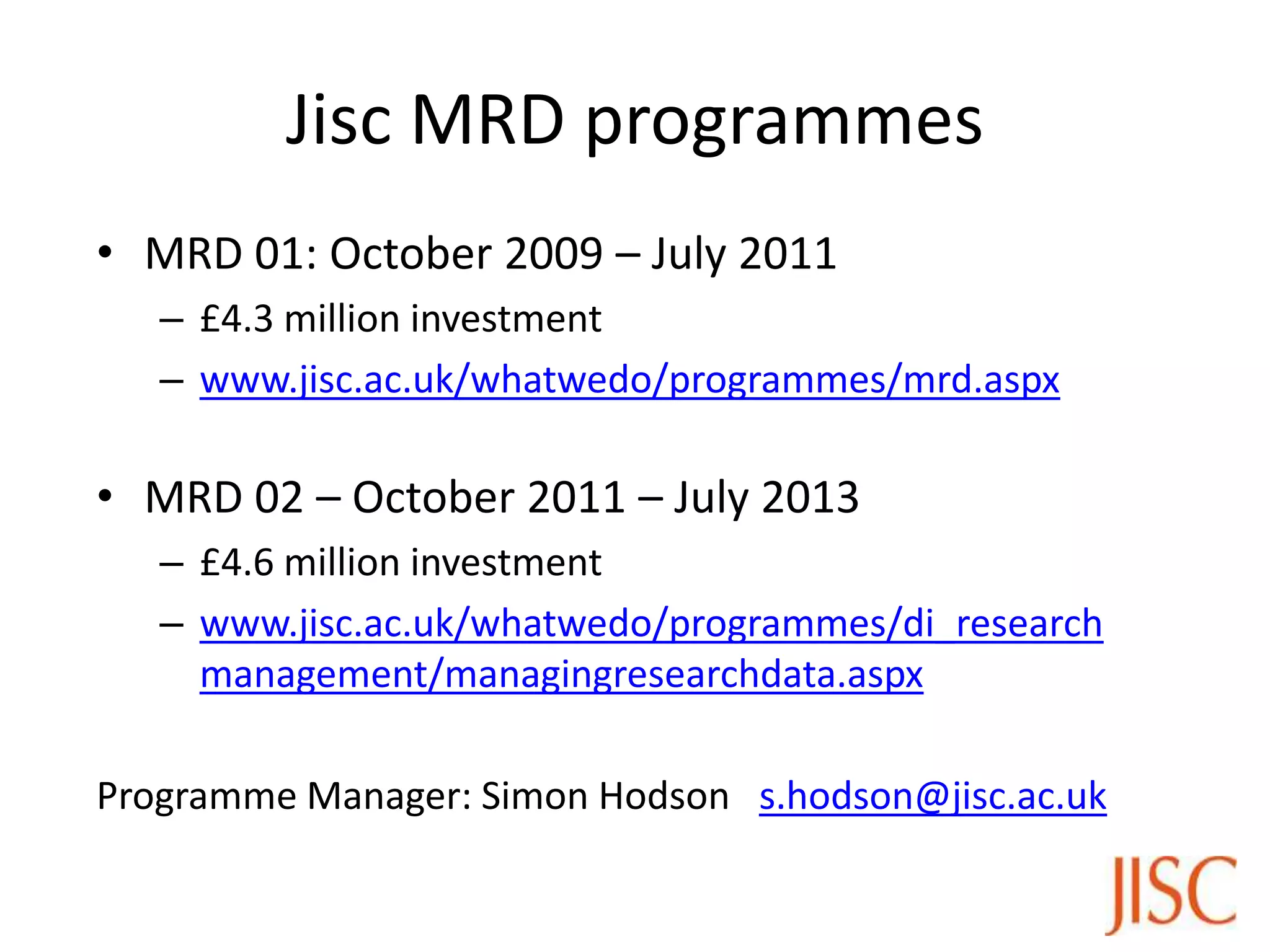 Jisc MRD programmes
• MRD 01: October 2009 – July 2011
   – £4.3 million investment
   – www.jisc.ac.uk/whatwedo/programmes/mrd.aspx

• MRD 02 – October 2011 – July 2013
   – £4.6 million investment
   – www.jisc.ac.uk/whatwedo/programmes/di_research
     management/managingresearchdata.aspx

Programme Manager: Simon Hodson s.hodson@jisc.ac.uk
 