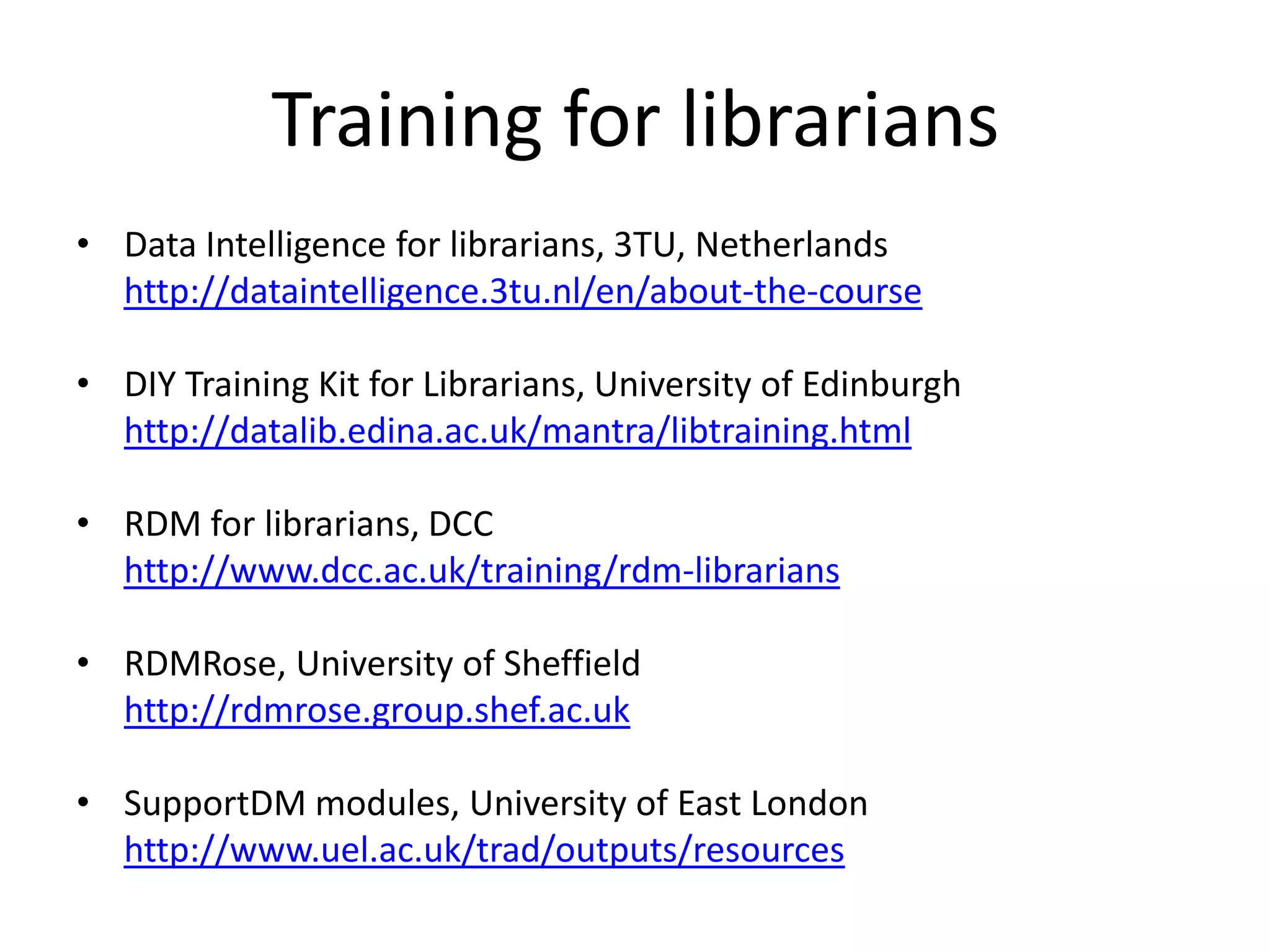 Training for librarians
• Data Intelligence for librarians, 3TU, Netherlands
  http://dataintelligence.3tu.nl/en/about-the-course

• DIY Training Kit for Librarians, University of Edinburgh
  http://datalib.edina.ac.uk/mantra/libtraining.html

• RDM for librarians, DCC
  http://www.dcc.ac.uk/training/rdm-librarians

• RDMRose, University of Sheffield
  http://rdmrose.group.shef.ac.uk

• SupportDM modules, University of East London
  http://www.uel.ac.uk/trad/outputs/resources
 