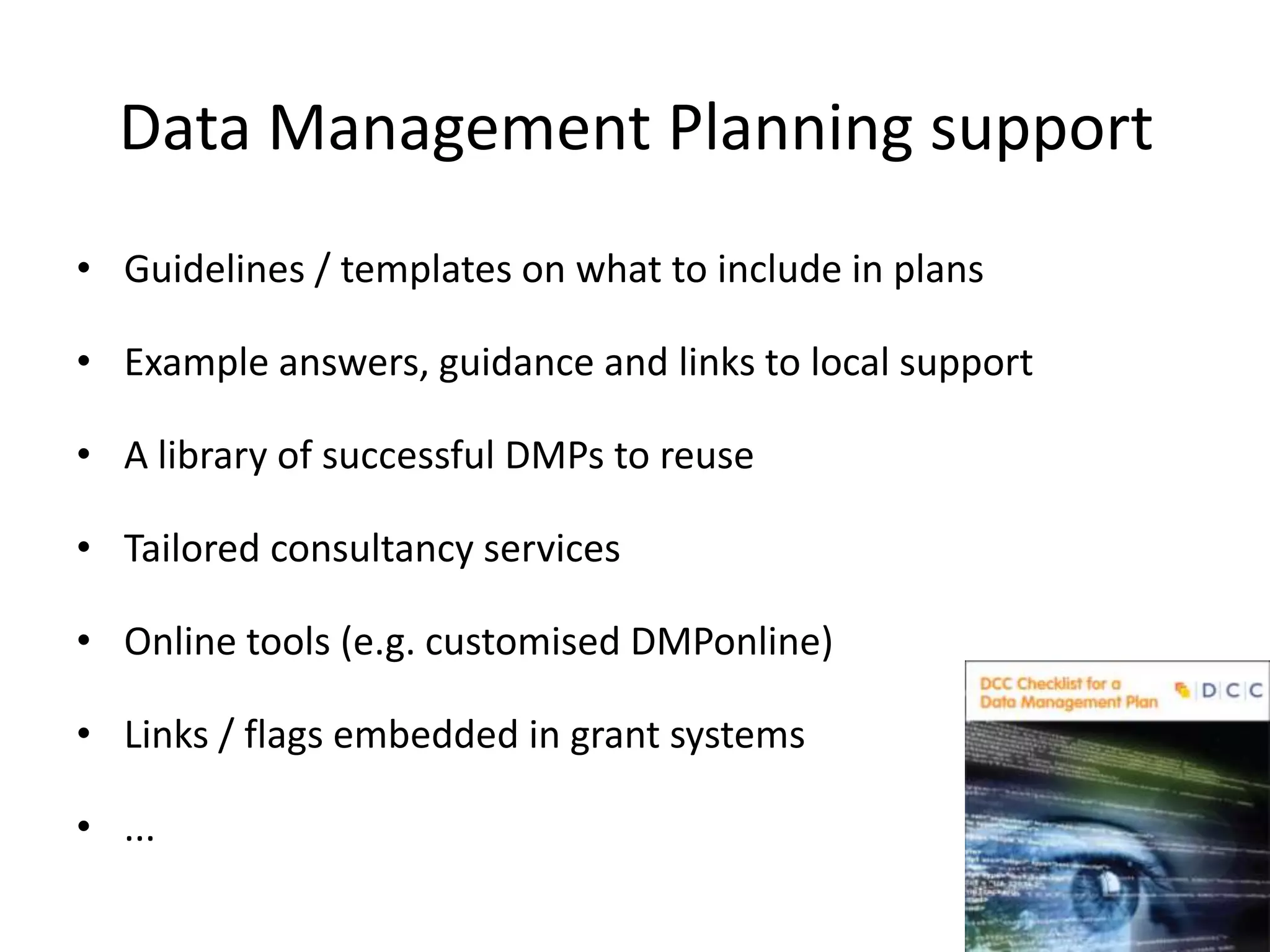Data Management Planning support
• Guidelines / templates on what to include in plans

• Example answers, guidance and links to local support

• A library of successful DMPs to reuse

• Tailored consultancy services

• Online tools (e.g. customised DMPonline)

• Links / flags embedded in grant systems

• ...
 
