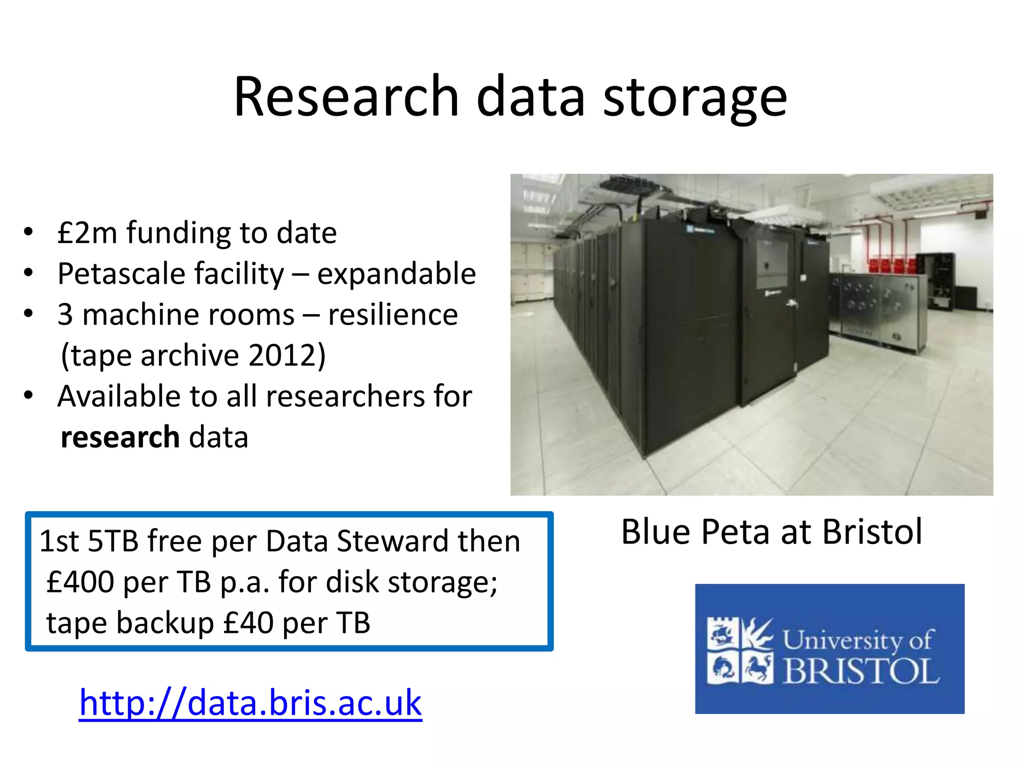 Research data storage

• £2m funding to date
• Petascale facility – expandable
• 3 machine rooms – resilience
  (tape archive 2012)
• Available to all researchers for
  research data


 1st 5TB free per Data Steward then   Blue Peta at Bristol
 £400 per TB p.a. for disk storage;
 tape backup £40 per TB

    http://data.bris.ac.uk
 