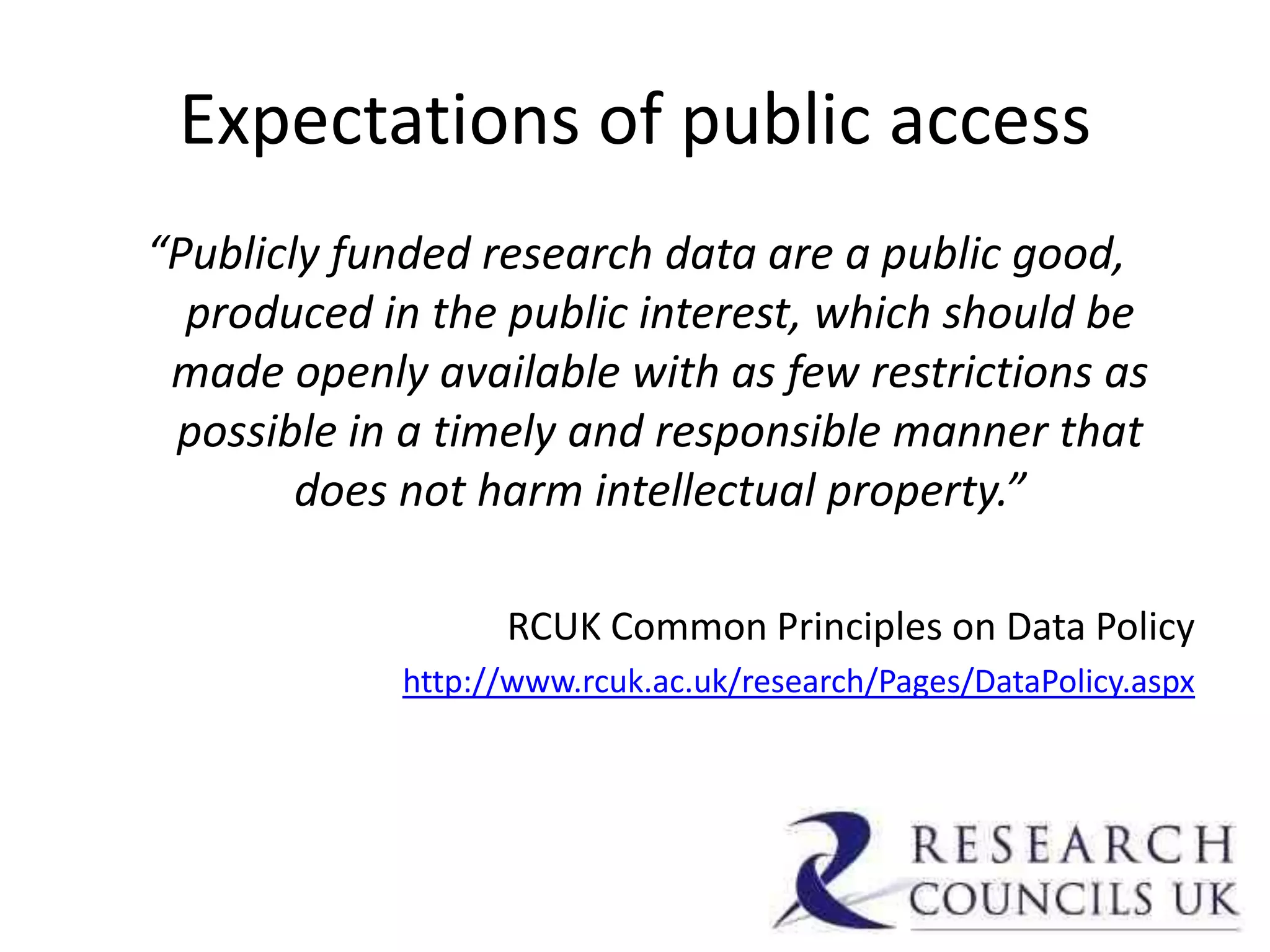 Expectations of public access
“Publicly funded research data are a public good,
  produced in the public interest, which should be
 made openly available with as few restrictions as
 possible in a timely and responsible manner that
        does not harm intellectual property.”

                  RCUK Common Principles on Data Policy
            http://www.rcuk.ac.uk/research/Pages/DataPolicy.aspx
 