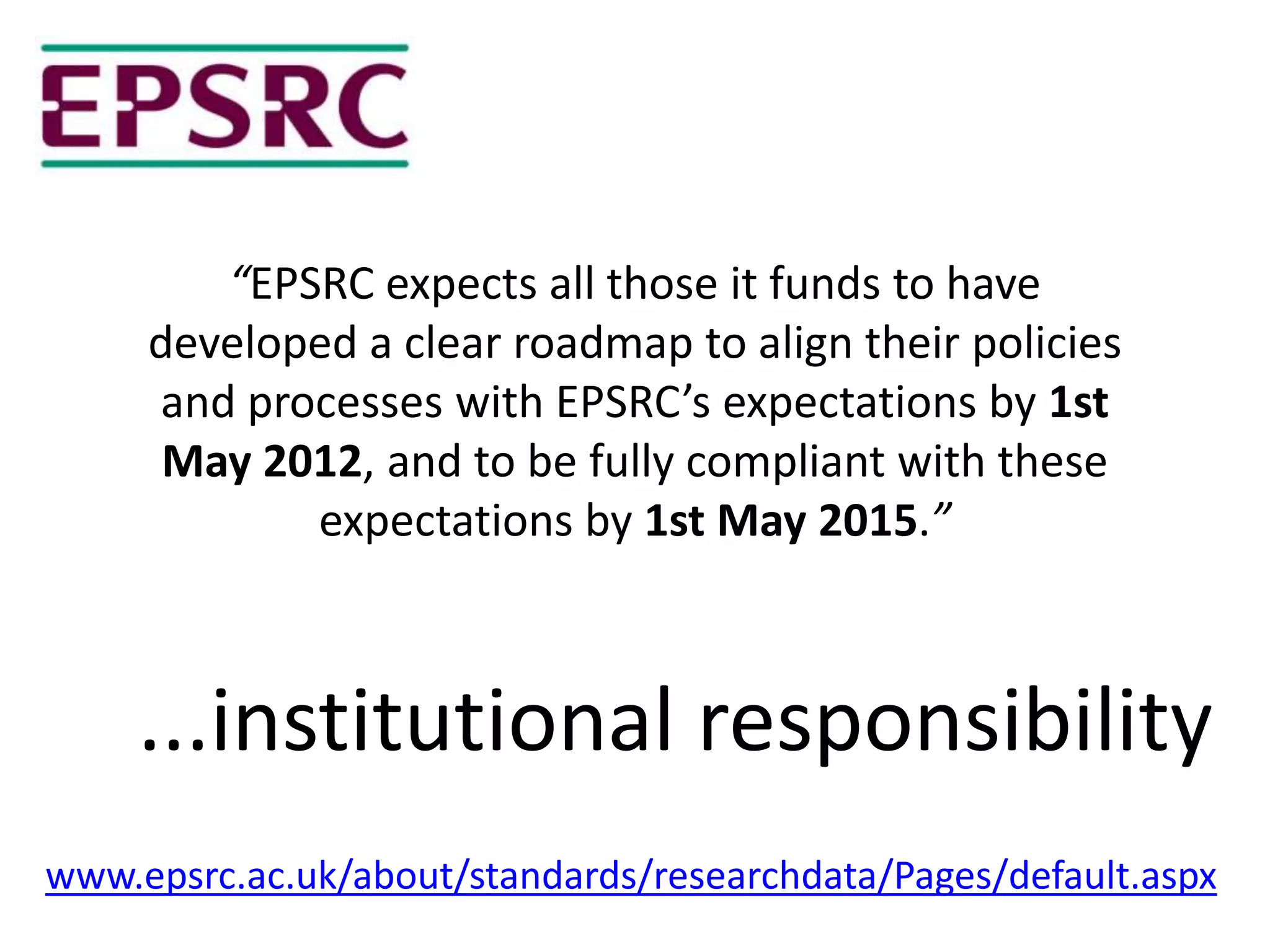 “EPSRC expects all those it funds to have
     developed a clear roadmap to align their policies
     and processes with EPSRC’s expectations by 1st
      May 2012, and to be fully compliant with these
            expectations by 1st May 2015.”



    ...institutional responsibility
www.epsrc.ac.uk/about/standards/researchdata/Pages/default.aspx
 