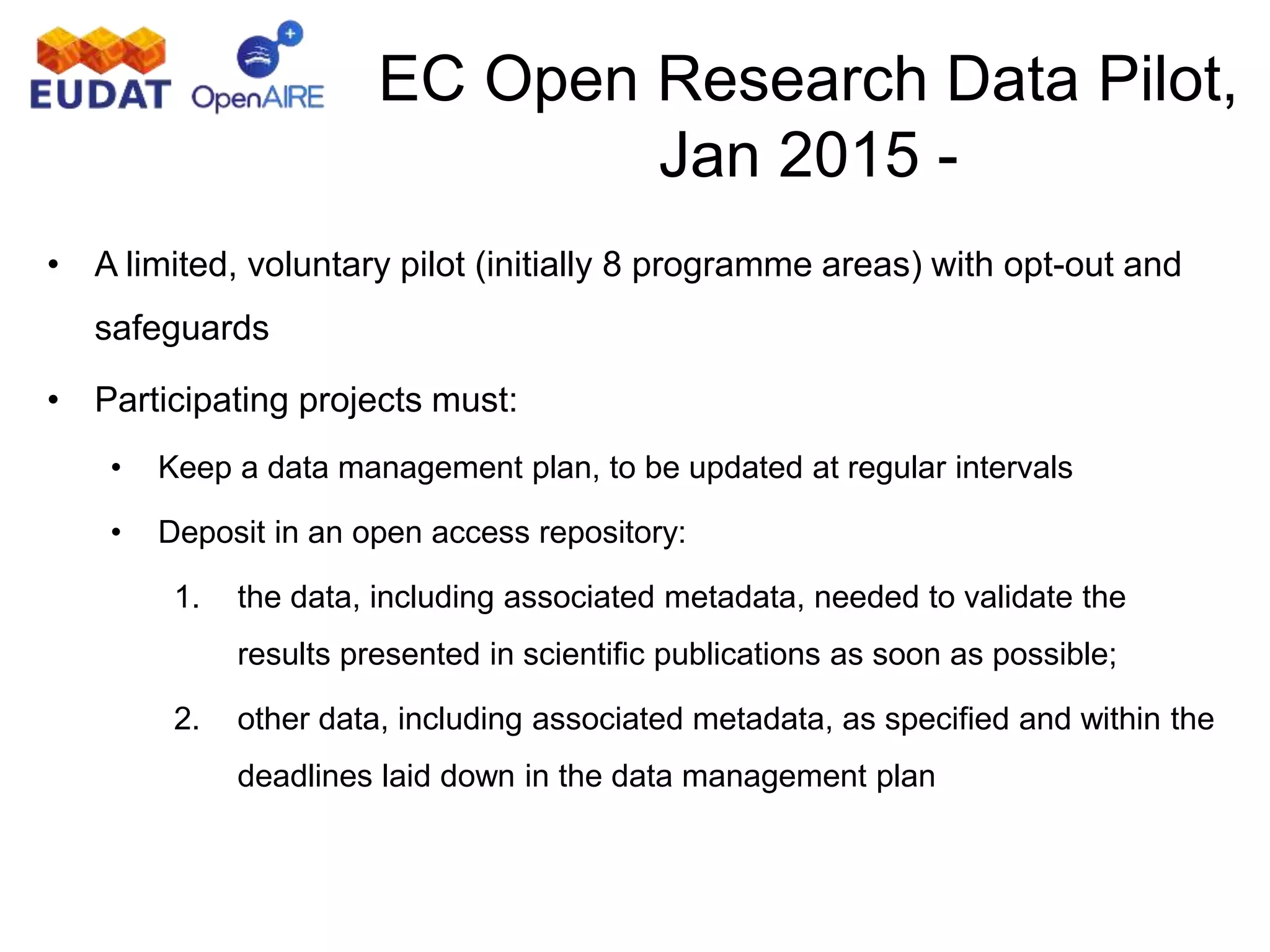 EC Open Research Data Pilot,
Jan 2015 -
• A limited, voluntary pilot (initially 8 programme areas) with opt-out and
safeguards
• Participating projects must:
• Keep a data management plan, to be updated at regular intervals
• Deposit in an open access repository:
1. the data, including associated metadata, needed to validate the
results presented in scientific publications as soon as possible;
2. other data, including associated metadata, as specified and within the
deadlines laid down in the data management plan
 
