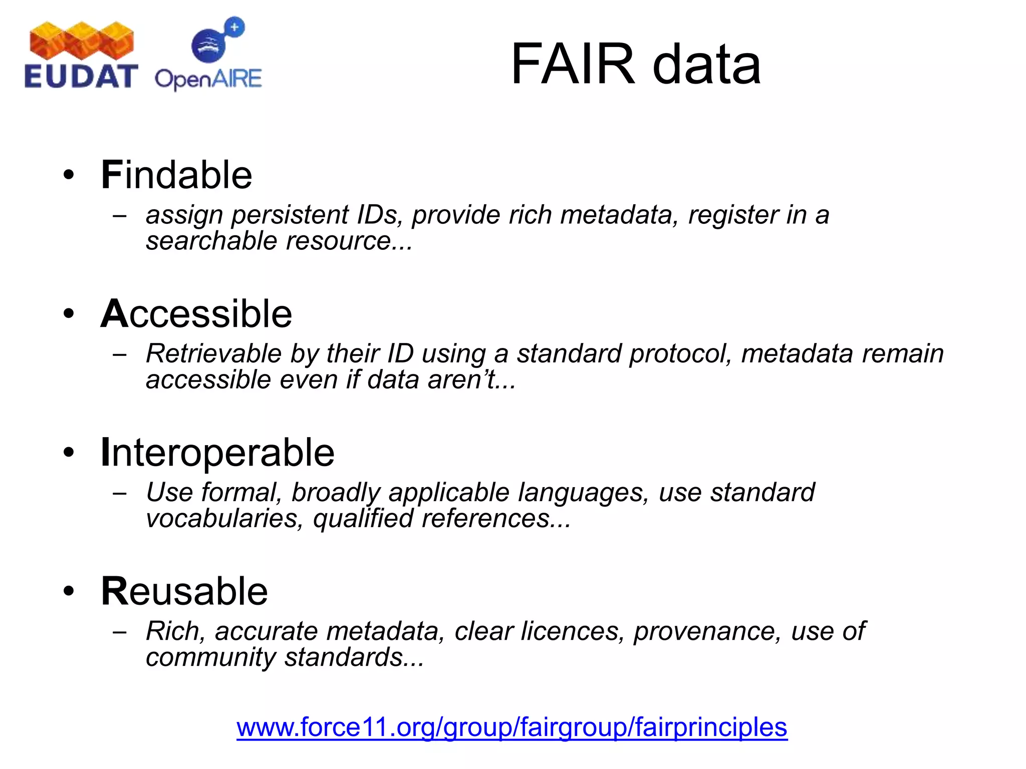 • Findable
– assign persistent IDs, provide rich metadata, register in a
searchable resource...
• Accessible
– Retrievable by their ID using a standard protocol, metadata remain
accessible even if data aren’t...
• Interoperable
– Use formal, broadly applicable languages, use standard
vocabularies, qualified references...
• Reusable
– Rich, accurate metadata, clear licences, provenance, use of
community standards...
www.force11.org/group/fairgroup/fairprinciples
FAIR data
 