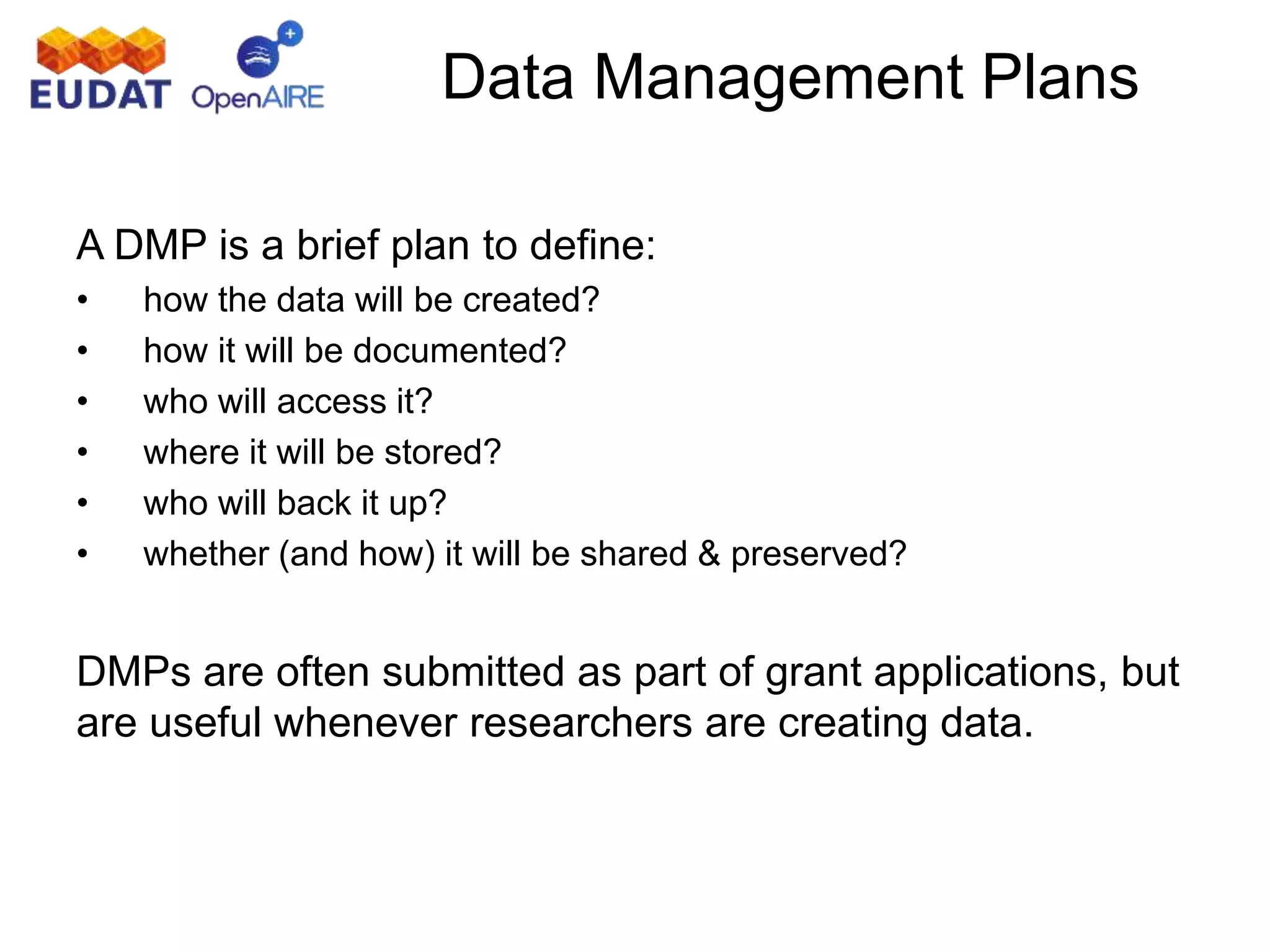 A DMP is a brief plan to define:
• how the data will be created?
• how it will be documented?
• who will access it?
• where it will be stored?
• who will back it up?
• whether (and how) it will be shared & preserved?
DMPs are often submitted as part of grant applications, but
are useful whenever researchers are creating data.
Data Management Plans
 