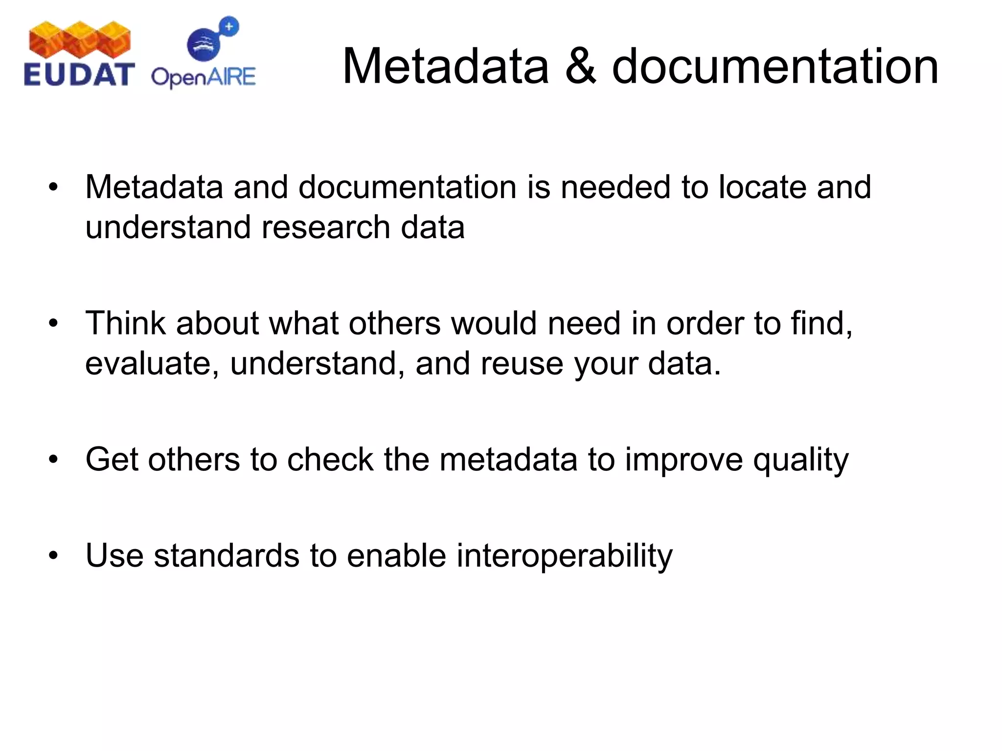 • Metadata and documentation is needed to locate and
understand research data
• Think about what others would need in order to find,
evaluate, understand, and reuse your data.
• Get others to check the metadata to improve quality
• Use standards to enable interoperability
Metadata & documentation
 