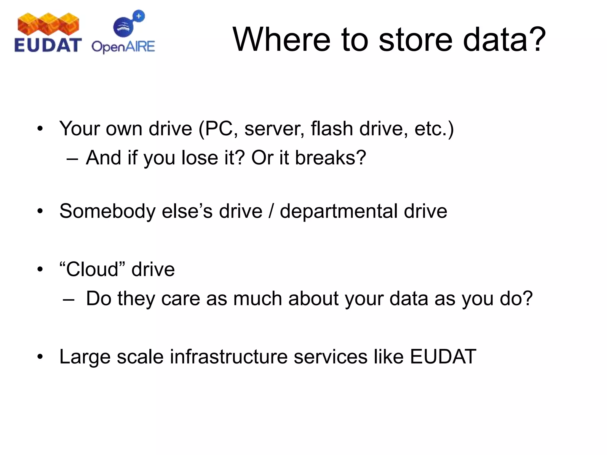 Where to store data?
• Your own drive (PC, server, flash drive, etc.)
– And if you lose it? Or it breaks?
• Somebody else’s drive / departmental drive
• “Cloud” drive
– Do they care as much about your data as you do?
• Large scale infrastructure services like EUDAT
 