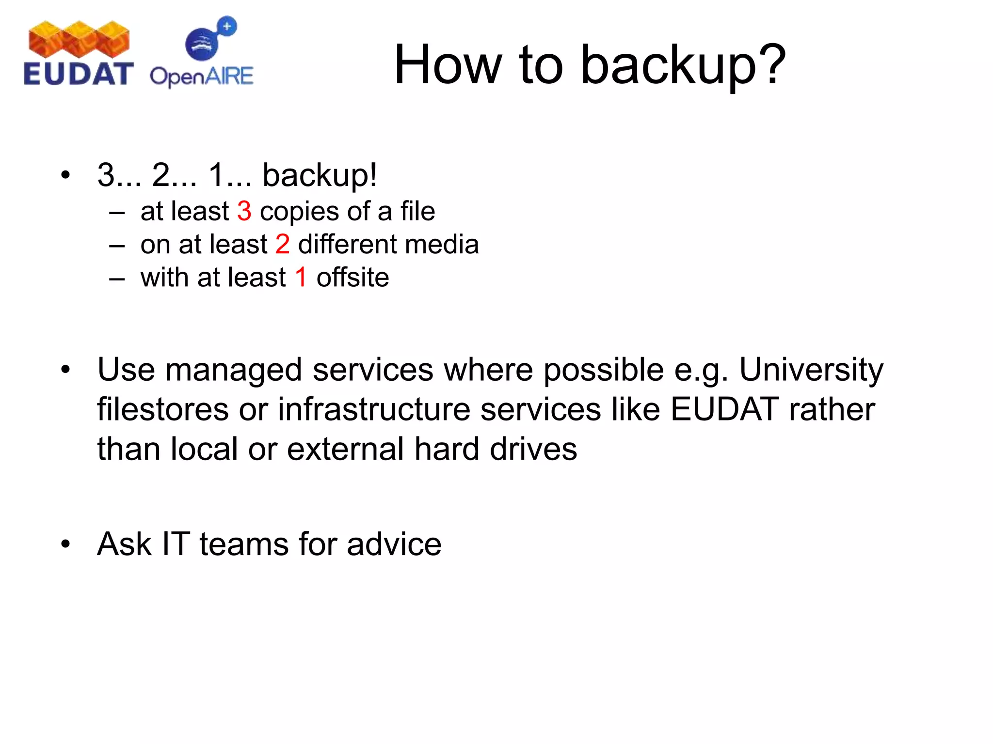 How to backup?
• 3... 2... 1... backup!
– at least 3 copies of a file
– on at least 2 different media
– with at least 1 offsite
• Use managed services where possible e.g. University
filestores or infrastructure services like EUDAT rather
than local or external hard drives
• Ask IT teams for advice
 