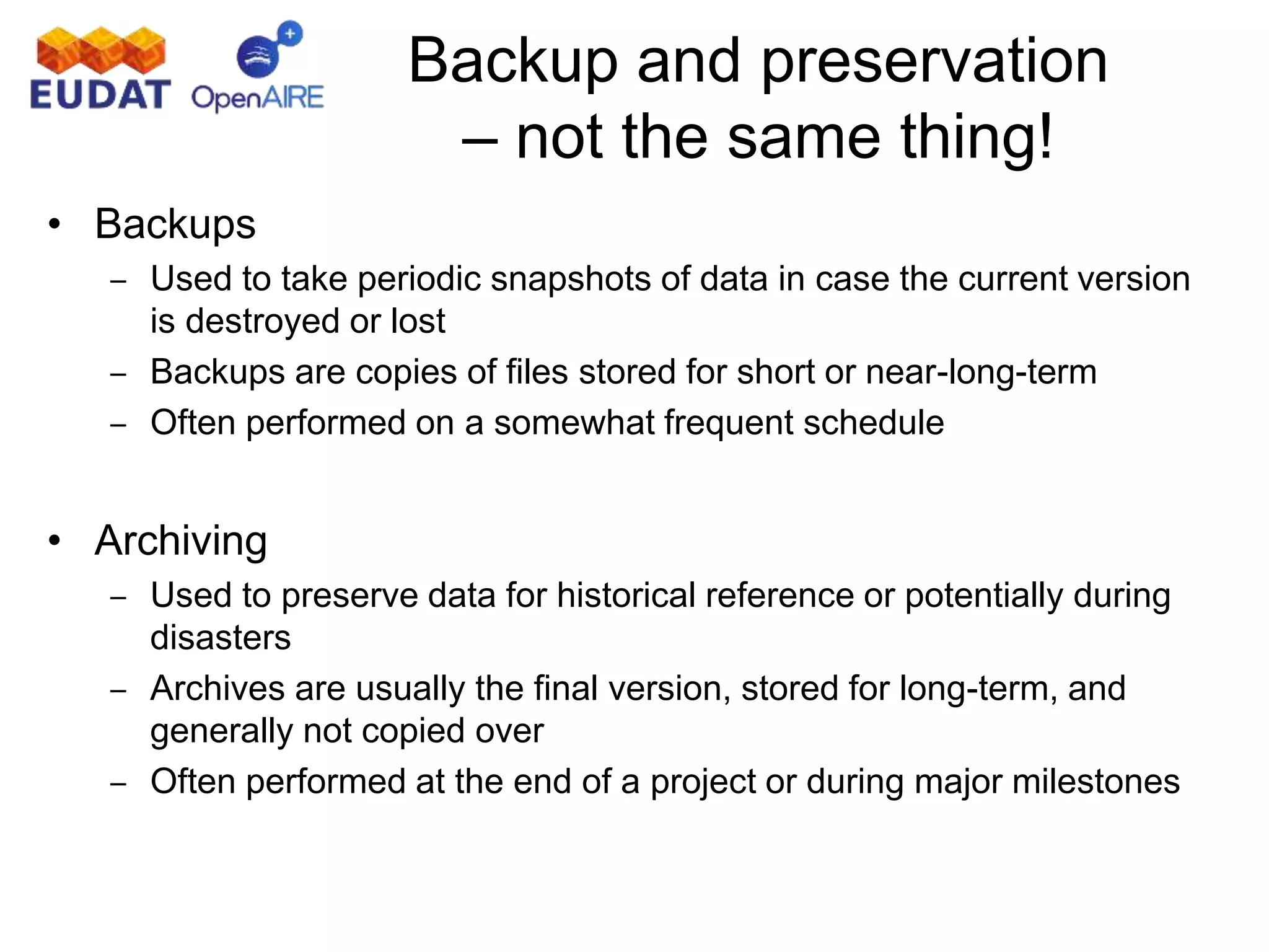 Backup and preservation
– not the same thing!
• Backups
– Used to take periodic snapshots of data in case the current version
is destroyed or lost
– Backups are copies of files stored for short or near-long-term
– Often performed on a somewhat frequent schedule
• Archiving
– Used to preserve data for historical reference or potentially during
disasters
– Archives are usually the final version, stored for long-term, and
generally not copied over
– Often performed at the end of a project or during major milestones
 