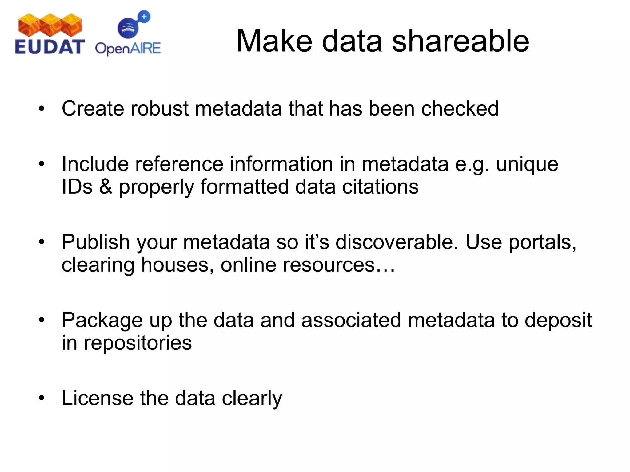 Make data shareable
• Create robust metadata that has been checked
• Include reference information in metadata e.g. unique
IDs & properly formatted data citations
• Publish your metadata so it’s discoverable. Use portals,
clearing houses, online resources…
• Package up the data and associated metadata to deposit
in repositories
• License the data clearly
 