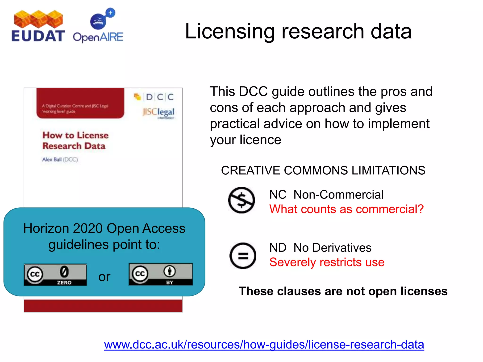 www.dcc.ac.uk/resources/how-guides/license-research-data
Licensing research data
This DCC guide outlines the pros and
cons of each approach and gives
practical advice on how to implement
your licence
CREATIVE COMMONS LIMITATIONS
NC Non-Commercial
What counts as commercial?
ND No Derivatives
Severely restricts use
These clauses are not open licenses
Horizon 2020 Open Access
guidelines point to:
or
 