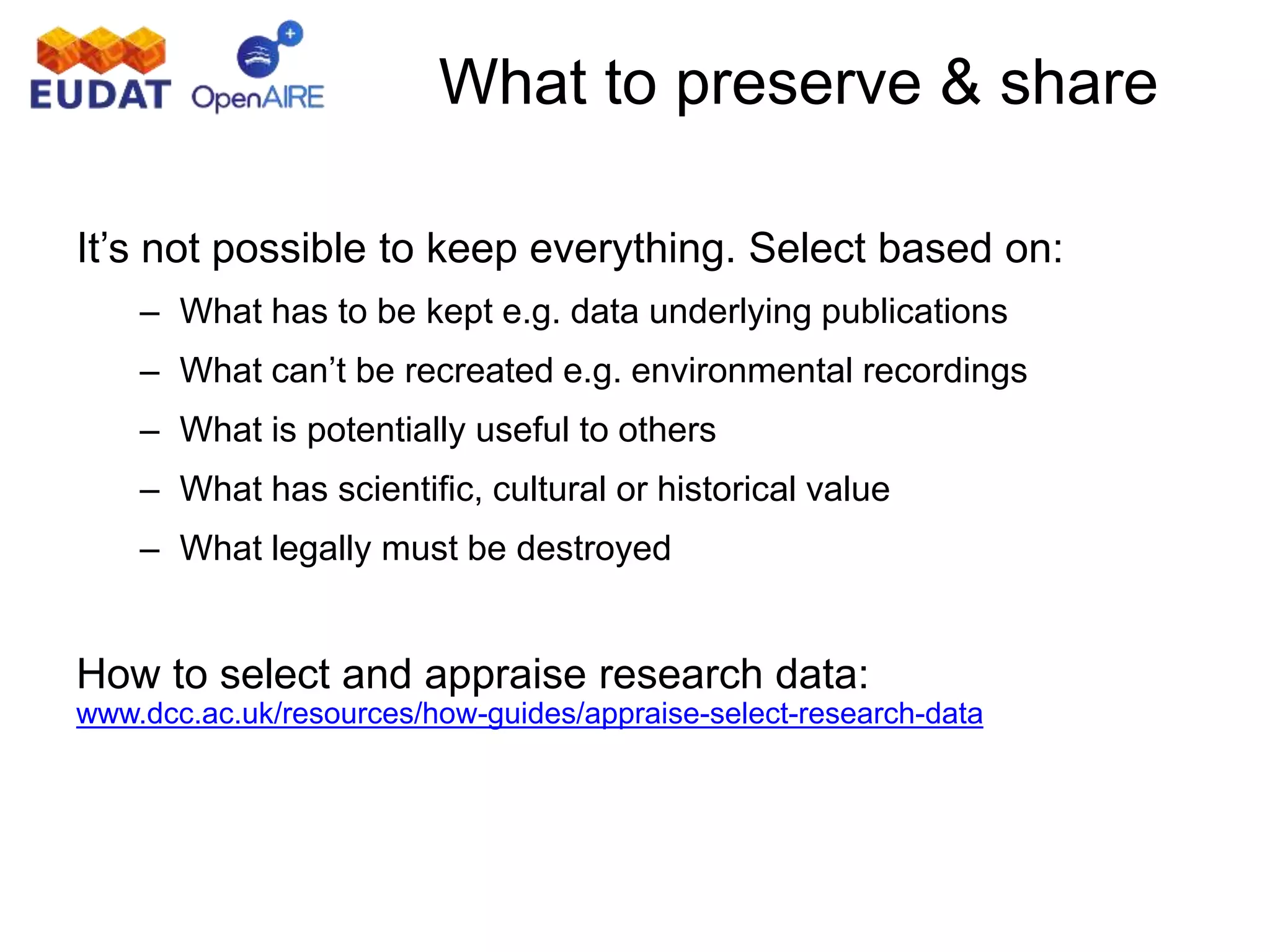 What to preserve & share
It’s not possible to keep everything. Select based on:
– What has to be kept e.g. data underlying publications
– What can’t be recreated e.g. environmental recordings
– What is potentially useful to others
– What has scientific, cultural or historical value
– What legally must be destroyed
How to select and appraise research data:
www.dcc.ac.uk/resources/how-guides/appraise-select-research-data
 