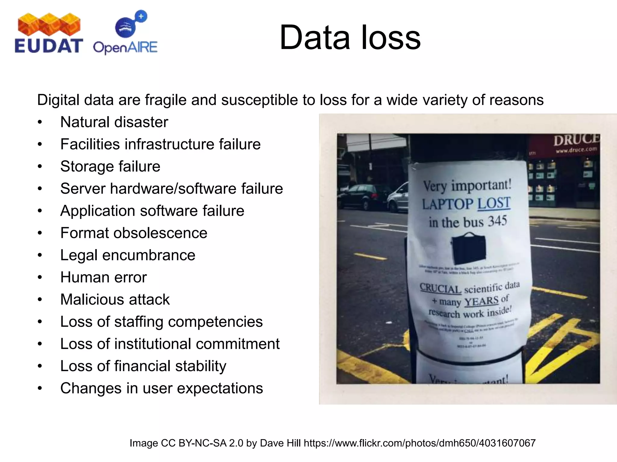 Digital data are fragile and susceptible to loss for a wide variety of reasons
• Natural disaster
• Facilities infrastructure failure
• Storage failure
• Server hardware/software failure
• Application software failure
• Format obsolescence
• Legal encumbrance
• Human error
• Malicious attack
• Loss of staffing competencies
• Loss of institutional commitment
• Loss of financial stability
• Changes in user expectations
Data loss
Image CC BY-NC-SA 2.0 by Dave Hill https://www.flickr.com/photos/dmh650/4031607067
 