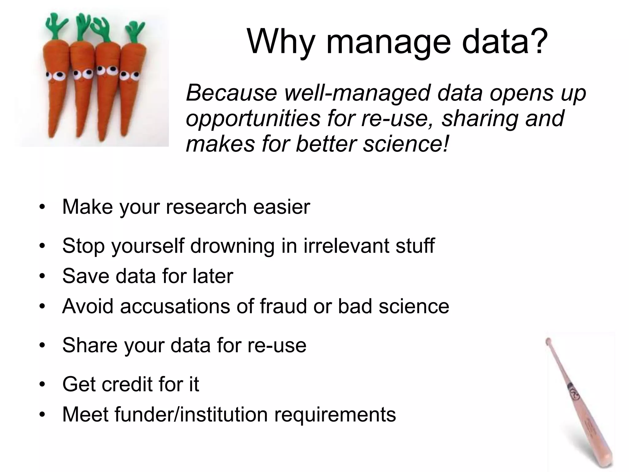Why manage data?
• Make your research easier
• Stop yourself drowning in irrelevant stuff
• Save data for later
• Avoid accusations of fraud or bad science
• Share your data for re-use
• Get credit for it
• Meet funder/institution requirements
Because well-managed data opens up
opportunities for re-use, sharing and
makes for better science!
 