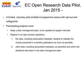 EC Open Research Data Pilot,
Jan 2015 -
• A limited, voluntary pilot (initially 8 programme areas) with opt-out and
safeguards
• Participating projects must:
• Keep a data management plan, to be updated at regular intervals
• Deposit in an open access repository:
1. the data, including associated metadata, needed to validate the
results presented in scientific publications as soon as possible;
2. other data, including associated metadata, as specified and within the
deadlines laid down in the data management plan
 