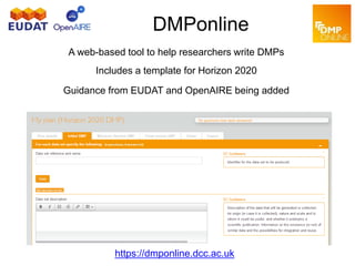 DMPonline
A web-based tool to help researchers write DMPs
Includes a template for Horizon 2020
Guidance from EUDAT and OpenAIRE being added
https://dmponline.dcc.ac.uk
 
